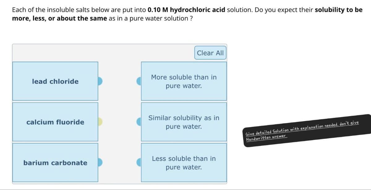 Each of the insoluble salts below are put into 0.10 M hydrochloric acid solution. Do you expect their solubility to be
more, less, or about the same as in a pure water solution?
Clear All
lead chloride
More soluble than in
pure water.
calcium fluoride
barium carbonate
Similar solubility as in
pure water.
Less soluble than in
pure water.
Give detailed Solution with explanation needed, don't give
Handwritten answer