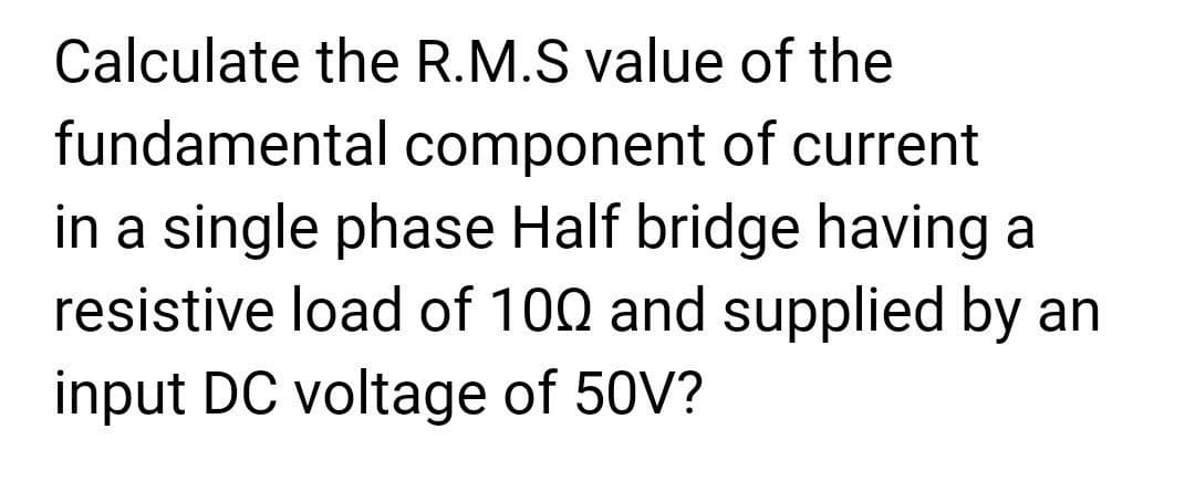 Calculate the R.M.S value of the
fundamental component of current
in a single phase Half bridge having a
resistive load of 100 and supplied by an
input DC voltage of 50V?