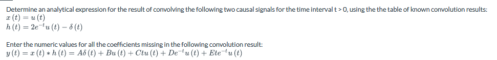 Determine an analytical expression for the result of convolving the following two causal signals for the time interval t > 0, using the the table of known convolution results:
x (t) = u(t)
h(t)=2eu(t)-8 (t)
Enter the numeric values for all the coefficients missing in the following convolution result:
y (t) = x(t) h(t) = Ad (t) + Bu (t) + Ctu (t) + Deu (t) + Ete¯tu (t)
