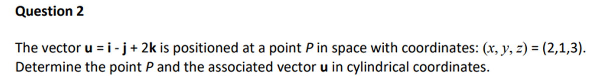 Question 2
The vector u = i - j + 2k is positioned at a point P in space with coordinates: (x, y, z) = (2,1,3).
Determine the point P and the associated vector u in cylindrical coordinates.