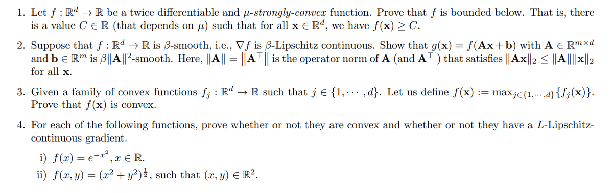 1. Let ƒ : Rd → R be a twice differentiable and µ-strongly-convex function. Prove that f is bounded below. That is, there
is a value CER (that depends on µ) such that for all x € Rª, we have f(x) ≥ C.
2. Suppose that f: Rd → R is ẞ-smooth, i.e., Vf is ẞ-Lipschitz continuous. Show that g(x) = f(Ax+b) with A = Rmxd
and b = Rm is ẞ||A||2-smooth. Here, ||A|| = ||AT || is the operator norm of A (and AT) that satisfies ||Ax2≤A|X2
for all x.
3. Given a family of convex functions f; : Rd → R such that j = {1,...,d}. Let us define f(x)
Prove that f(x) is convex.
:= maxje{1,.,d}{ƒj (x)}.
4. For each of the following functions, prove whether or not they are convex and whether or not they have a L-Lipschitz-
continuous gradient.
i) f(x) = ex², x = R.
ii) f(x, y) = (x² + y²) ½, such that (x, y) = R².