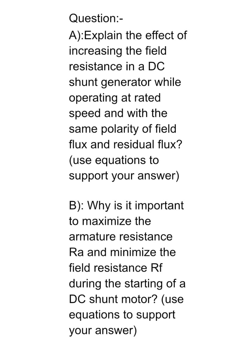 Question:-
A):Explain the effect of
increasing the field
resistance in a DC
shunt generator while
operating at rated
speed and with the
same polarity of field
flux and residual flux?
(use equations to
support your answer)
B): Why is it important
to maximize the
armature resistance
Ra and minimize the
field resistance Rf
during the starting of a
DC shunt motor? (use
equations to support
your answer)