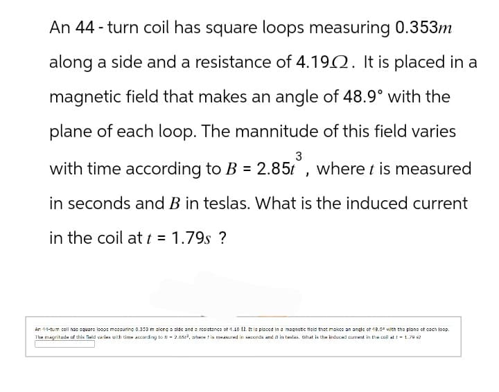 An 44-turn coil has square loops measuring 0.353m
along a side and a resistance of 4.1902. It is placed in a
magnetic field that makes an angle of 48.9° with the
plane of each loop. The mannitude of this field varies
3
with time according to B = 2.85t, where t is measured
in seconds and B in teslas. What is the induced current
in the coil at t = 1.79s ?
An 11-tum coll has square loops measuring 0.353 m along a side and a resistance of 1.19 12. It is placed in a magnetic field that makes an angle of 18.9° with the plane of each loop.
The magnitude of this field varies with time according to B-2.8513, where is measured in seconds and 8 in teslas. What is the induced current in the coil at -1.79 ?