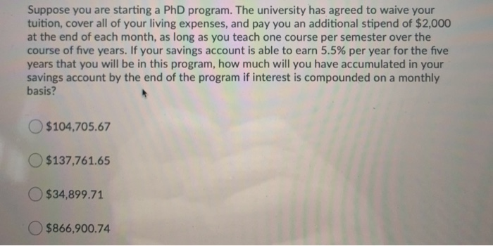 Suppose you are starting a PhD program. The university has agreed to waive your
tuition, cover all of your living expenses, and pay you an additional stipend of $2,000
at the end of each month, as long as you teach one course per semester over the
course of five years. If your savings account is able to earn 5.5% per year for the five
years that you will be in this program, how much will you have accumulated in your
savings account by the end of the program if interest is compounded on a monthly
basis?
$104,705.67
$137,761.65
$34,899.71
$866,900.74