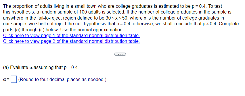 The proportion of adults living in a small town who are college graduates is estimated to be p = 0.4. To test
this hypothesis, a random sample of 100 adults is selected. If the number of college graduates in the sample is
anywhere in the fail-to-reject region defined to be 30 ≤x≤50, where x is the number of college graduates in
our sample, we shall not reject the null hypothesis that p = 0.4; otherwise, we shall conclude that p# 0.4. Complete
parts (a) through (c) below. Use the normal approximation.
Click here to view page 1 of the standard normal distribution table.
Click here to view page 2 of the standard normal distribution table.
(a) Evaluate & assuming that p = 0.4.
απ
(Round to four decimal places as needed.)