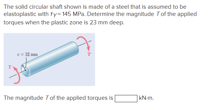The solid circular shaft shown is made of a steel that is assumed to be
elastoplastic with Ty= 145 MPa. Determine the magnitude 7 of the applied
torques when the plastic zone is 23 mm deep.
c = 32 mm
T
The magnitude 7 of the applied torques is
KN-m.