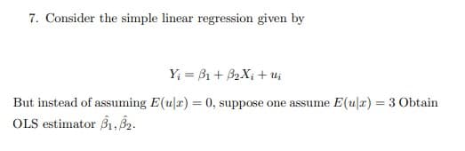 7. Consider the simple linear regression given by
Y₁ =B1+ B2X+ui
But instead of assuming E(u|x) = 0, suppose one assume E(u|x) = 3 Obtain
OLS estimator B1,B2.