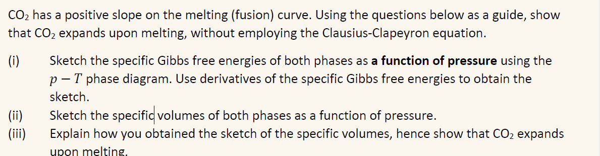 CO2 has a positive slope on the melting (fusion) curve. Using the questions below as a guide, show
that CO2 expands upon melting, without employing the Clausius-Clapeyron equation.
(i)
Sketch the specific Gibbs free energies of both phases as a function of pressure using the
p-T phase diagram. Use derivatives of the specific Gibbs free energies to obtain the
sketch.
(ii)
Sketch the specific volumes of both phases as a function of pressure.
(iii)
Explain how you obtained the sketch of the specific volumes, hence show that CO2 expands
upon melting.