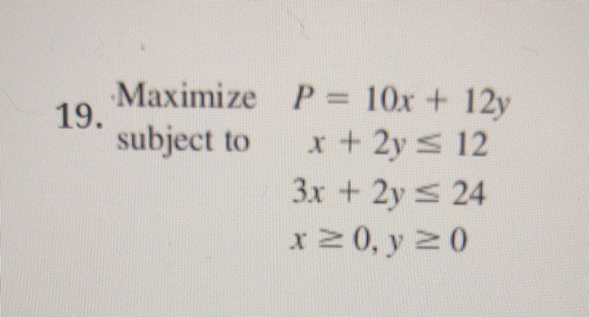 19.
Maximize
subject to
P= 10x + 12y
x + 2y ≤ 12
3.x + 2y ≤ 24
x ≥0, y ≥0