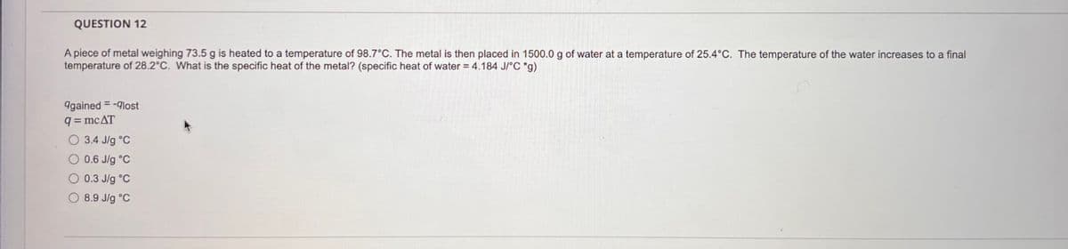QUESTION 12
A piece of metal weighing 73.5 g is heated to a temperature of 98.7°C. The metal is then placed in 1500.0 g of water at a temperature of 25.4°C. The temperature of the water increases to a final
temperature of 28.2°C. What is the specific heat of the metal? (specific heat of water = 4.184 J/°C *g)
9gained = -lost
q=mcAT
3.4 J/g °C
0.6 J/g °C
0.3 J/g °C
8.9 J/g °C