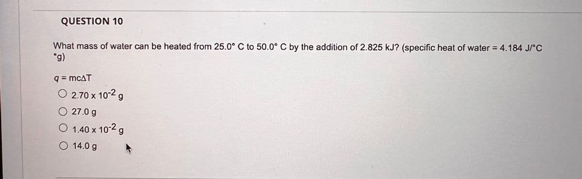 QUESTION 10
What mass of water can be heated from 25.0° C to 50.0° C by the addition of 2.825 kJ? (specific heat of water = 4.184 J/°C
*g)
q = mcAT
○ 2.70 x 10-2 g
27.0 g
○ 1.40 x 10-2 g
14.0 g