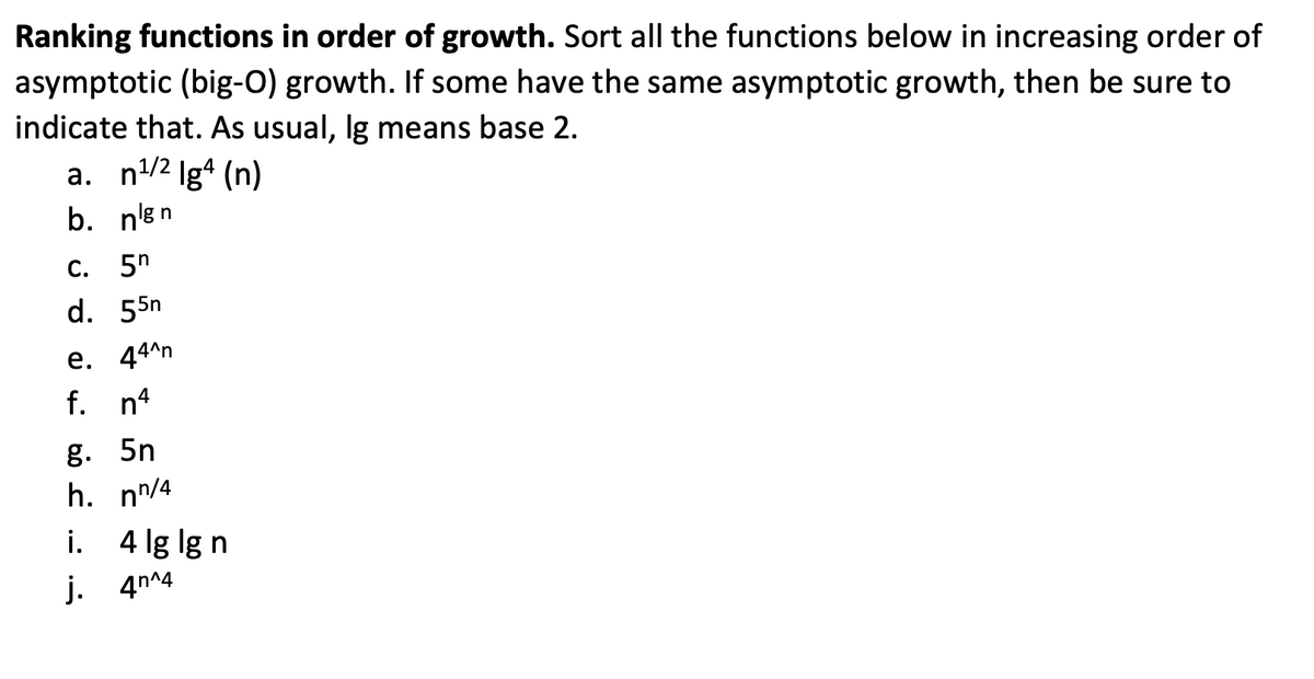 Ranking functions in order of growth. Sort all the functions below in increasing order of
asymptotic (big-O) growth. If some have the same asymptotic growth, then be sure to
indicate that. As usual, Ig means base 2.
a. n¹/2 lg4 (n)
b. nen
C. 5h
d. 55n
e. 44^n
f. n4
g. 5n
h. nn/4
i.
4 lg lg n
j. 4^4