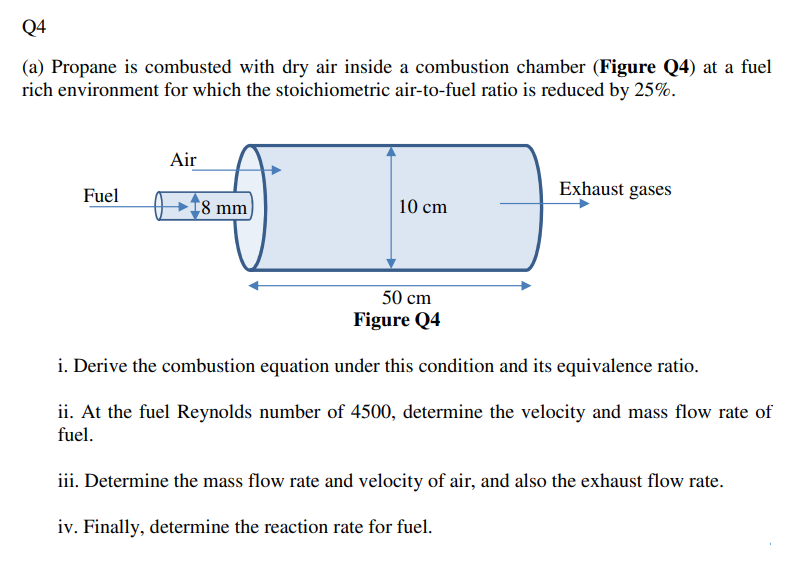 Q4
(a) Propane is combusted with dry air inside a combustion chamber (Figure Q4) at a fuel
rich environment for which the stoichiometric air-to-fuel ratio is reduced by 25%.
Air
Fuel
Exhaust gases
8 mm
10 cm
50 cm
Figure Q4
i. Derive the combustion equation under this condition and its equivalence ratio.
ii. At the fuel Reynolds number of 4500, determine the velocity and mass flow rate of
fuel.
iii. Determine the mass flow rate and velocity of air, and also the exhaust flow rate.
iv. Finally, determine the reaction rate for fuel.
