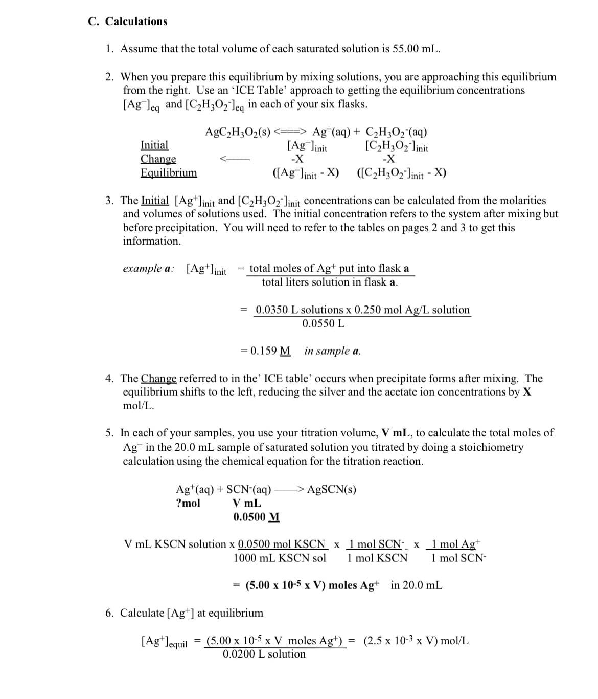 C. Calculations
1. Assume that the total volume of each saturated solution is 55.00 mL.
2. When you prepare this equilibrium by mixing solutions, you are approaching this equilibrium
from the right. Use an 'ICE Table' approach to getting the equilibrium concentrations
[Ag leq and [C₂H302 leq in each of your six flasks.
AgC₂H3O2 (s)
Initial
Change
Equilibrium
3. The Initial [Aglinit and [C₂H3O₂ linit concentrations can be calculated from the molarities
and volumes of solutions used. The initial concentration refers to the system after mixing but
before precipitation. You will need to refer to the tables on pages 2 and 3 to get this
information.
example a: [Ag+]init
Ag+ (aq) + C₂H3O₂ (aq)
[C₂H3O2 linit
[Ag+] init
-X
([Ag+]init - X)
total moles of Ag+ put into flask a
total liters solution in flask a.
in sample a.
4. The Change referred to in the' ICE table' occurs when precipitate forms after mixing. The
equilibrium shifts to the left, reducing the silver and the acetate ion concentrations by X
mol/L.
=
=
0.0350 L solutions x 0.250 mol Ag/L solution
0.0550 L
= 0.159 M
-X
([C₂H3O2-linit - X)
5. In each of your samples, you use your titration volume, V mL, to calculate the total moles of
Ag+ in the 20.0 mL sample of saturated solution you titrated by doing a stoichiometry
calculation using the chemical equation for the titration reaction.
Ag+ (aq) + SCN- (aq) -> AgSCN(s)
?mol
V mL
0.0500 M
V mL KSCN solution x 0.0500 mol KSCN x
1000 mL KSCN sol
6. Calculate [Ag+] at equilibrium
[Ag*lequil
1 mol SCN- x
1 mol KSCN
1 mol Ag+
1 mol SCN-
(5.00 x 10-5 x V) moles Ag+ in 20.0 mL
(5.00 x 10-5 x V moles Ag+) = (2.5 x 10-3 x V) mol/L
0.0200 L solution