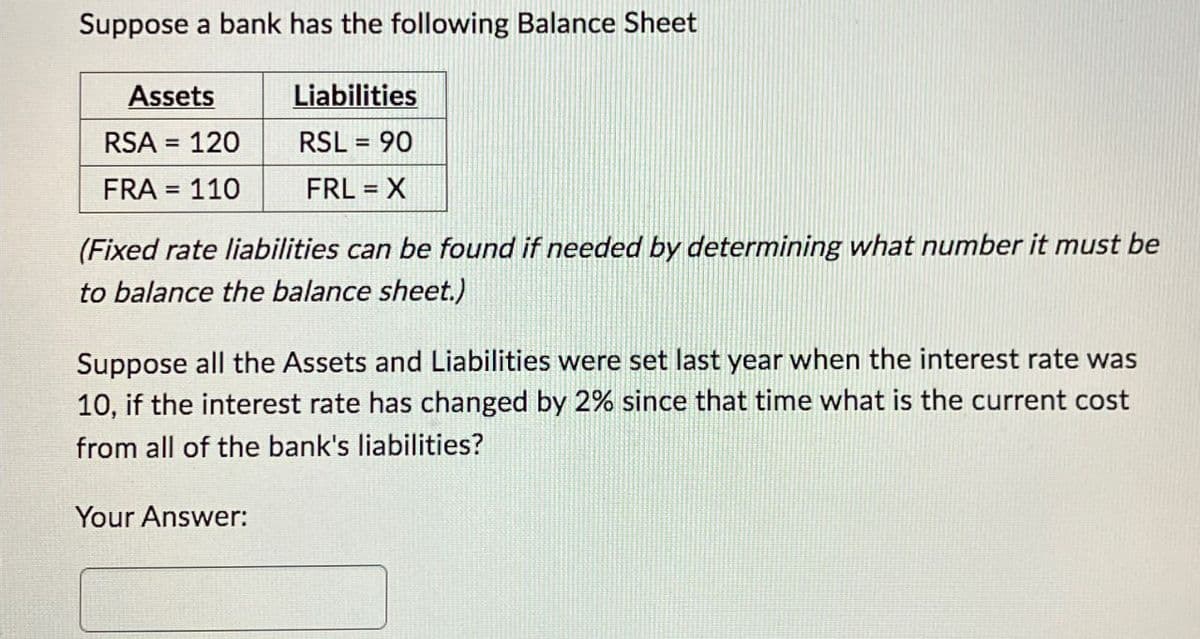 Suppose a bank has the following Balance Sheet
Assets
Liabilities
RSA = 120
RSL = 90
FRL = X
FRA = 110
(Fixed rate liabilities can be found if needed by determining what number it must be
to balance the balance sheet.)
Suppose all the Assets and Liabilities were set last year when the interest rate was
10, if the interest rate has changed by 2% since that time what is the current cost
from all of the bank's liabilities?
Your Answer: