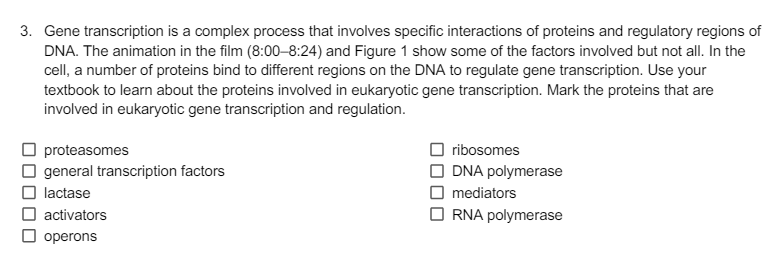 3. Gene transcription is a complex process that involves specific interactions of proteins and regulatory regions of
DNA. The animation in the film (8:00-8:24) and Figure 1 show some of the factors involved but not all. In the
cell, a number of proteins bind to different regions on the DNA to regulate gene transcription. Use your
textbook to learn about the proteins involved in eukaryotic gene transcription. Mark the proteins that are
involved in eukaryotic gene transcription and regulation.
proteasomes
☐ general transcription factors
lactase
activators
☐ operons
ribosomes
DNA polymerase
mediators
RNA polymerase
