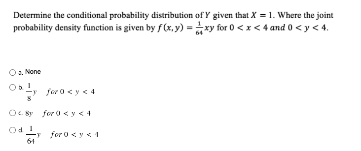Determine the conditional probability distribution of Y given that X = 1. Where the joint
probability density function is given by f (x,y) = xy for 0 < x < 4 and 0 < y < 4.
a. None
O b. 1
-y for 0 < y < 4
8.
Ос. 8y for 0 <у< 4
Od.
—у for 0 < у < 4
64
