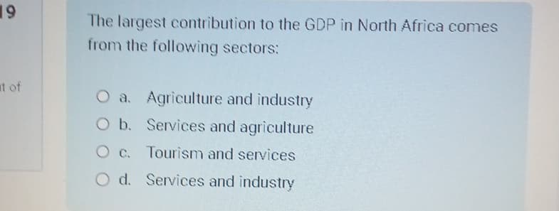 19
t of
The largest contribution to the GDP in North Africa comes
from the following sectors:
O a. Agriculture and industry
O b. Services and agriculture
O c. Tourism and services
O d. Services and industry