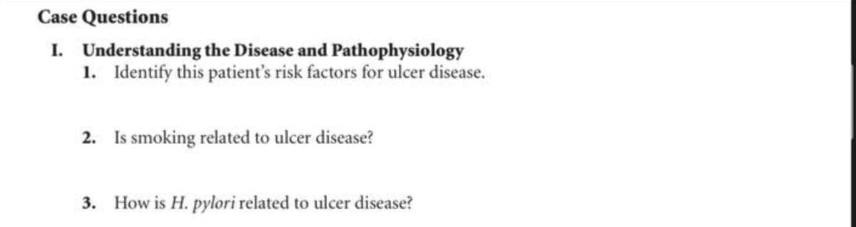 Case Questions
I. Understanding the Disease and Pathophysiology
1. Identify this patient's risk factors for ulcer disease.
2. Is smoking related to ulcer disease?
3. How is H. pylori related to ulcer disease?