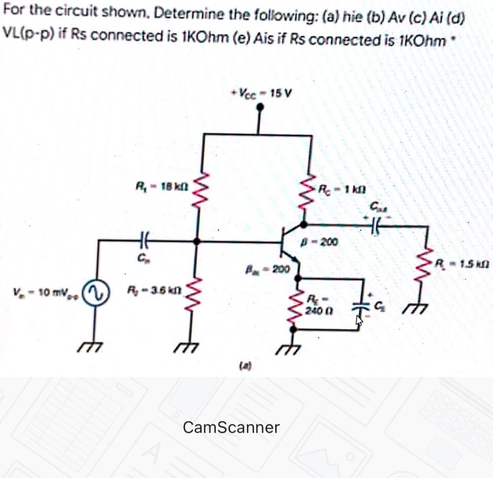 For the circuit shown, Determine the following: (a) hie (b) Av (c) Ai (d)
VL(p-p) if Rs connected is 1KOhm (e) Ais if Rs connected is 1KOhm
+ Vcc - 15 V
R,- 18 ka
R 1 k
B-200
R1.5 k
B- 200
V. - 10 mv,
R, -35 kn
240 0
(a)
CamScanner
