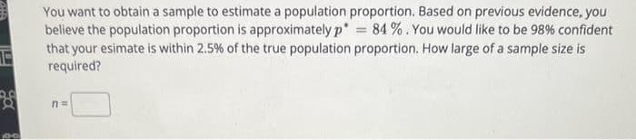 You want to obtain a sample to estimate a population proportion. Based on previous evidence, you
believe the population proportion is approximately p = 84%. You would like to be 98% confident
that your esimate is within 2.5% of the true population proportion. How large of a sample size is
required?
a
n =