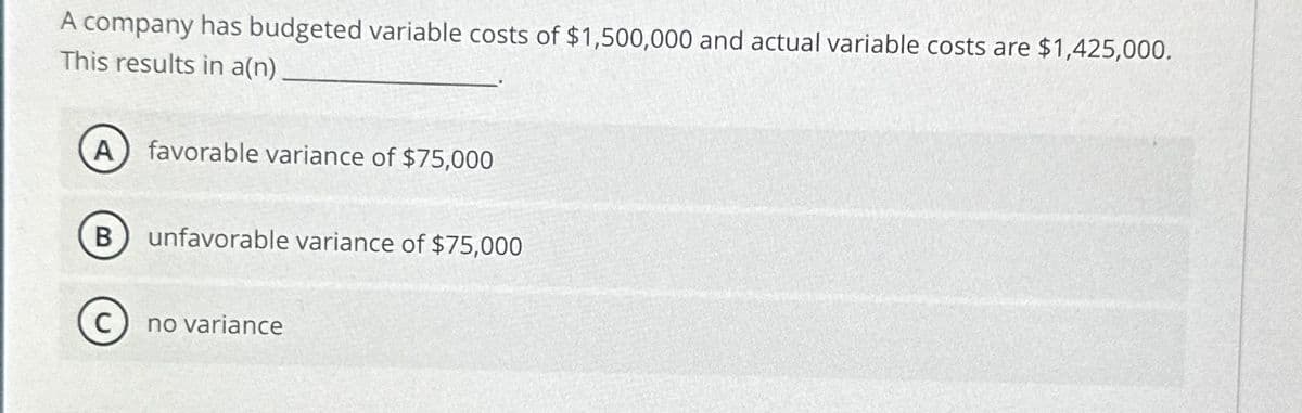 A company has budgeted variable costs of $1,500,000 and actual variable costs are $1,425,000.
This results in a(n)
A
favorable variance of $75,000
B
unfavorable variance of $75,000
no variance