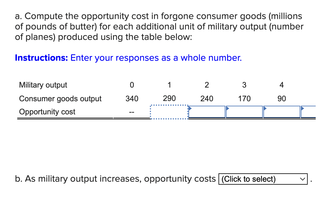 a. Compute the opportunity cost in forgone consumer goods (millions
of pounds of butter) for each additional unit of military output (number
of planes) produced using the table below:
Instructions: Enter your responses as a whole number.
Military output
0
1
2
3
4
Consumer goods output
340
290
240
170
00
90
Opportunity cost
b. As military output increases, opportunity costs (Click to select)