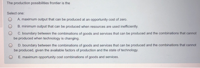 The production possibilities frontier is the
Select one:
A. maximum output that can be produced at an opportunity cost of zero.
B. minimum output that can be produced when resources are used inefficiently.
C. boundary between the combinations of goods and services that can be produced and the combinations that cannot
be produced when technology is changing.
D. boundary between the combinations of goods and services that can be produced and the combinations that cannot
be produced, given the available factors of production and the state of technology.
E. maximum opportunity cost combinations of goods and services.