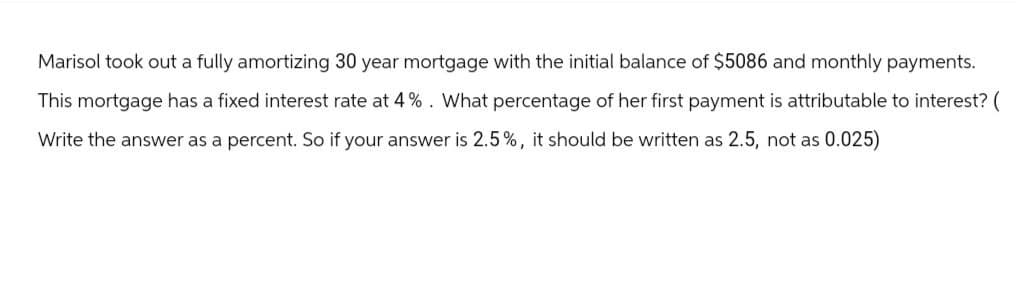 Marisol took out a fully amortizing 30 year mortgage with the initial balance of $5086 and monthly payments.
This mortgage has a fixed interest rate at 4%. What percentage of her first payment is attributable to interest? (
Write the answer as a percent. So if your answer is 2.5%, it should be written as 2.5, not as 0.025)