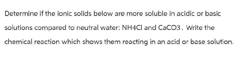 Determine if the ionic solids below are more soluble in acidic or basic
solutions compared to neutral water: NH4Cl and CaCO3. Write the
chemical reaction which shows them reacting in an acid or base solution.