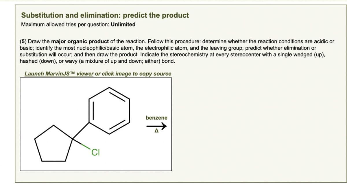 Substitution and elimination: predict the product
Maximum allowed tries per question: Unlimited
(5) Draw the major organic product of the reaction. Follow this procedure: determine whether the reaction conditions are acidic or
basic; identify the most nucleophilic/basic atom, the electrophilic atom, and the leaving group; predict whether elimination or
substitution will occur; and then draw the product. Indicate the stereochemistry at every stereocenter with a single wedged (up),
hashed (down), or wavy (a mixture of up and down; either) bond.
Launch MarvinJSTM viewer or click image to copy source
CI
benzene
A