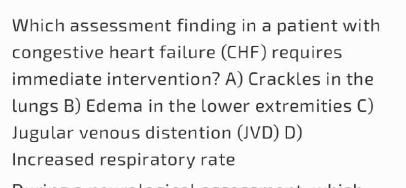 Which assessment finding in a patient with
congestive heart failure (CHF) requires
immediate intervention? A) Crackles in the
Lungs B) Edema in the lower extremities C)
Jugular venous distention (JVD) D)
Increased respiratory rate