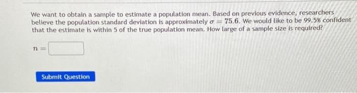 We want to obtain a sample to estimate a population mean. Based on previous evidence, researchers
believe the population standard deviation is approximately σ = 75.6. We would like to be 99.5% confident
that the estimate is within 5 of the true population mean. How large of a sample size is required?
n=
Submit Question