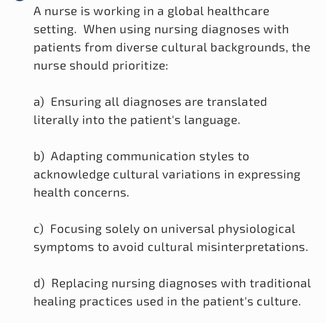 A nurse is working in a global healthcare
setting. When using nursing diagnoses with
patients from diverse cultural backgrounds, the
nurse should prioritize:
a) Ensuring all diagnoses are translated
literally into the patient's language.
b) Adapting communication styles to
acknowledge cultural variations in expressing
health concerns.
c) Focusing solely on universal physiological
symptoms to avoid cultural misinterpretations.
d) Replacing nursing diagnoses with traditional
healing practices used in the patient's culture.