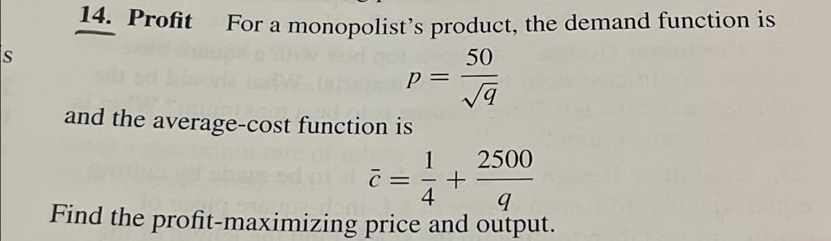 14. Profit
For a monopolist's product, the demand function is
S
50
P =
√9
and the average-cost function is
1
2500
=
+
4
9
Find the profit-maximizing price and output.