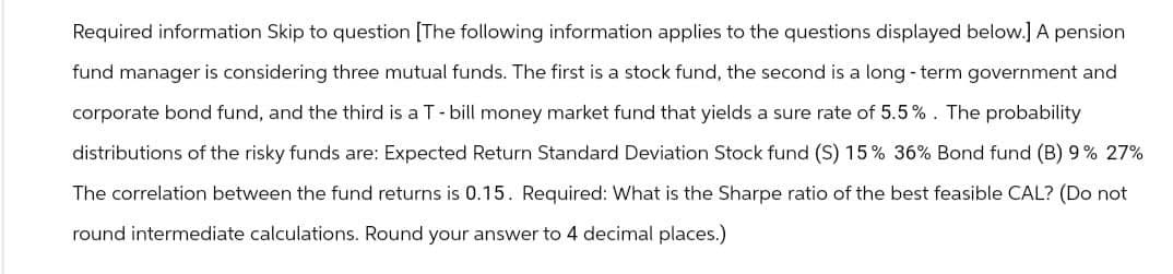 Required information Skip to question [The following information applies to the questions displayed below.] A pension
fund manager is considering three mutual funds. The first is a stock fund, the second is a long-term government and
corporate bond fund, and the third is a T - bill money market fund that yields a sure rate of 5.5%. The probability
distributions of the risky funds are: Expected Return Standard Deviation Stock fund (S) 15% 36% Bond fund (B) 9% 27%
The correlation between the fund returns is 0.15. Required: What is the Sharpe ratio of the best feasible CAL? (Do not
round intermediate calculations. Round your answer to 4 decimal places.)