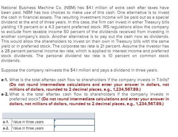 National Business Machine Co. (NBM) has $4.1 million of extra cash after taxes have
been paid. NBM has two choices to make use of this cash. One alternative is to invest
the cash in financial assets. The resulting investment income will be paid out as a special
dividend at the end of three years. In this case, the firm can invest in either Treasury bills
yielding 1.9 percent or a 4.3 percent preferred stock. IRS regulations allow the company
to exclude from taxable income 50 percent of the dividends received from investing in
another company's stock. Another alternative is to pay out the cash now as dividends.
This would allow the shareholders to invest on their own in Treasury bills with the same
yield or in preferred stock. The corporate tax rate is 21 percent. Assume the investor has
a 28 percent personal income tax rate, which is applied to interest income and preferred
stock dividends. The personal dividend tax rate is 10 percent on common stock
dividends.
Suppose the company reinvests the $4.1 million and pays a dividend in three years.
a-1. What is the total aftertax cash flow to shareholders if the company invests in T-bills?
(Do not round intermediate calculations and enter your answer in dollars, not
millions of dollars, rounded to 2 decimal places, e.g., 1,234,567.89.)
a-2. What is the total aftertax cash flow to shareholders if the company invests in
preferred stock? (Do not round intermediate calculations and enter your answer in
dollars, not millions of dollars, rounded to 2 decimal places, e.g., 1,234,567.89.)
a-1. Value in three years
a-2. Value in three years