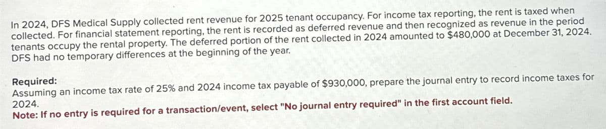 In 2024, DFS Medical Supply collected rent revenue for 2025 tenant occupancy. For income tax reporting, the rent is taxed when
collected. For financial statement reporting, the rent is recorded as deferred revenue and then recognized as revenue in the period
tenants occupy the rental property. The deferred portion of the rent collected in 2024 amounted to $480,000 at December 31, 2024.
DFS had no temporary differences at the beginning of the year.
Required:
Assuming an income tax rate of 25% and 2024 income tax payable of $930,000, prepare the journal entry to record income taxes for
2024.
Note: If no entry is required for a transaction/event, select "No journal entry required" in the first account field.