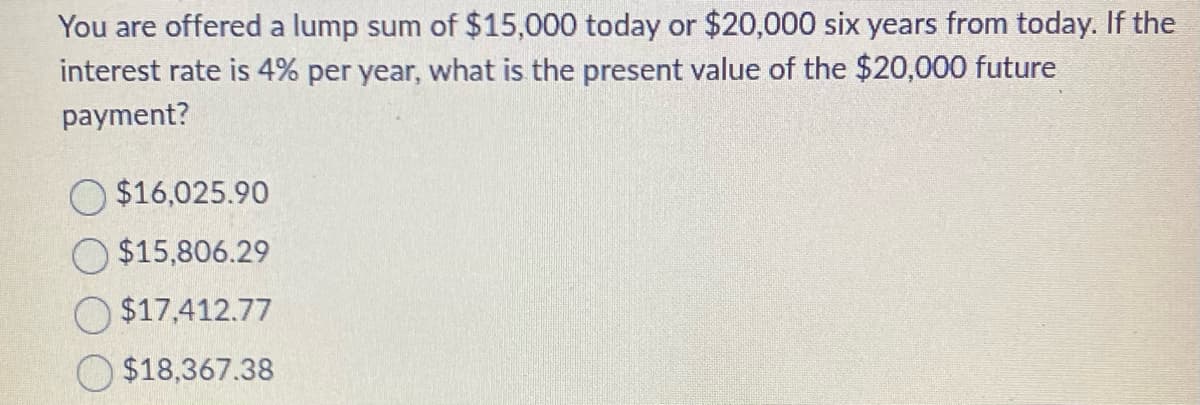 You are offered a lump sum of $15,000 today or $20,000 six years from today. If the
interest rate is 4% per year, what is the present value of the $20,000 future
payment?
$16,025.90
$15,806.29
$17,412.77
$18,367.38