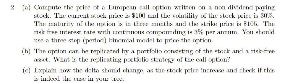 2. (a) Compute the price of a European call option written on a non-dividend-paying
stock. The current stock price is $100 and the volatility of the stock price is 30%.
The maturity of the option is in three months and the strike price is $105. The
risk free interest rate with continuous compounding is 3% per annum. You should
use a three step (period) binomial model to price the option.
(b) The option can be replicated by a portfolio consisting of the stock and a risk-free
asset. What is the replicating portfolio strategy of the call option?
(c) Explain how the delta should change, as the stock price increase and check if this
is indeed the case in your tree.