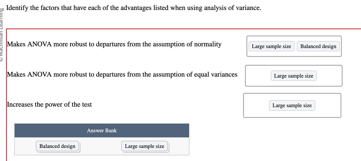 o Identify the factors that have each of the advantages listed when using analysis of variance.
Makes ANOVA more robust to departures from the assumption of normality
Makes ANOVA more robust to departures from the assumption of equal variances
Increases the power of the test
Balanced design
Answer Bank
Large sample size
Large sample size
Balanced design
Large sample size
Large sample size