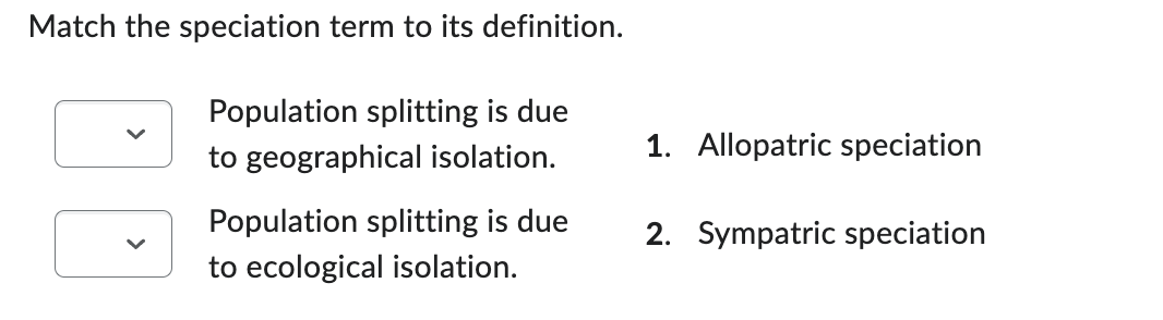 Match the speciation term to its definition.
Population splitting is due
to geographical isolation.
Population splitting is due
to ecological isolation.
1. Allopatric speciation
2. Sympatric speciation