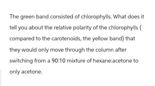 The green band consisted of chlorophylls. What does it
tell you about the relative polarity of the chlorophylls (
compared to the carotenoids, the yellow band) that
they would only move through the column after
switching from a 90:10 mixture of hexane:acetone to
only acetone.