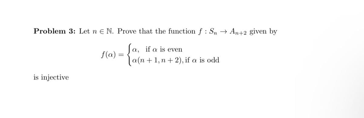 Problem 3: Let n E N. Prove that the function f : Sn → An+2 given by
α,
a(n+1,n+2), if a is odd
f(a):
Ja, if a is even
=
is injective