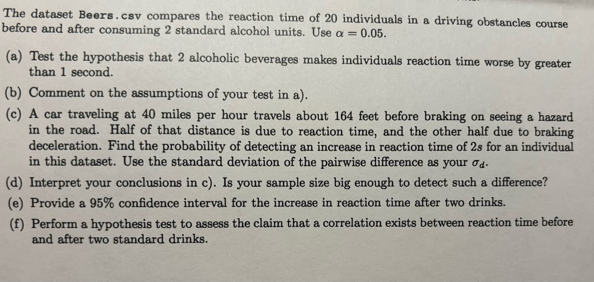 The dataset Beers.csv compares the reaction time of 20 individuals in a driving obstancles course
before and after consuming 2 standard alcohol units. Use a = 0.05.
(a) Test the hypothesis that 2 alcoholic beverages makes individuals reaction time worse by greater
than 1 second.
(b) Comment on the assumptions of your test in a).
(c) A car traveling at 40 miles per hour travels about 164 feet before braking on seeing a hazard
in the road. Half of that distance is due to reaction time, and the other half due to braking
deceleration. Find the probability of detecting an increase in reaction time of 2s for an individual
in this dataset. Use the standard deviation of the pairwise difference as your od.
(d) Interpret your conclusions in c). Is your sample size big enough to detect such a difference?
(e) Provide a 95% confidence interval for the increase in reaction time after two drinks.
(f) Perform a hypothesis test to assess the claim that a correlation exists between reaction time before
and after two standard drinks.