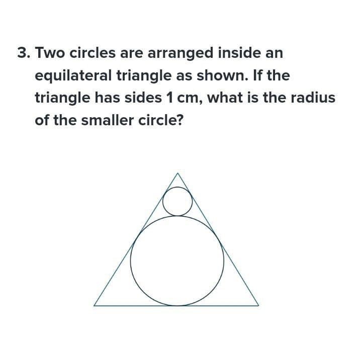 3. Two circles are arranged inside an
equilateral triangle as shown. If the
triangle has sides 1 cm, what is the radius
of the smaller circle?