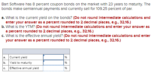 Bart Software has 8 percent coupon bonds on the market with 23 years to maturity. The
bonds make semiannual payments and currently sell for 109.25 percent of par.
a. What is the current yield on the bonds? (Do not round Intermediate calculations and
enter your answer as a percent rounded to 2 decimal places, e.g., 32.16.)
b. What is the YTM? (Do not round Intermediate calculations and enter your answer as
a percent rounded to 2 decimal places, e.g., 32.16.)
c. What is the effective annual yield? (Do not round Intermediate calculations and enter
your answer as a percent rounded to 2 decimal places, e.g., 32.16.)
a. Current yield
b. Yield to maturity
96
96
C.
Effective annual yield
96