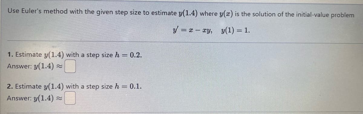 Use Euler's method with the given step size to estimate y(1.4) where y(x) is the solution of the initial-value problem
1. Estimate y(1.4) with a step size h = 0.2.
Answer: y(1.4)≈
2. Estimate y(1.4) with a step size h = 0.1.
Answer: y(1.4)≈
y=xxy, y(1) = 1.