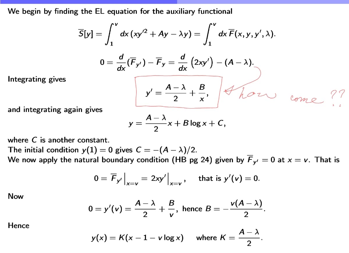 We begin by finding the EL equation for the auxiliary functional
S[y] =
=
- S₁
12
dx (xy2+ Ay - λy) =
=
· L dx F (
dxF(x,y,y', 2).
d
0 =
(Fy') - Fy
(2xy') – (A – 1).
dx
dx
Integrating gives
A -λ
B
y'
+
2
x
and integrating again gives
A - λ
y =
-x+Blogx+C,
2
77
come
where C is another constant.
The initial condition y(1) = 0 gives C = -(A - λ)/2.
We now apply the natural boundary condition (HB pg 24) given by Fy = 0 at x = v. That is
0 = Fy | x=v
=
2xy' | x=v'
that is y'(v) = 0.
Now
A - X
0 = y' (v) =
إن
B
v(A - λ)
+
hence B =
2
v
Hence
A - λ
y(x) = K(x − 1 - vlogx)
where K
=
2