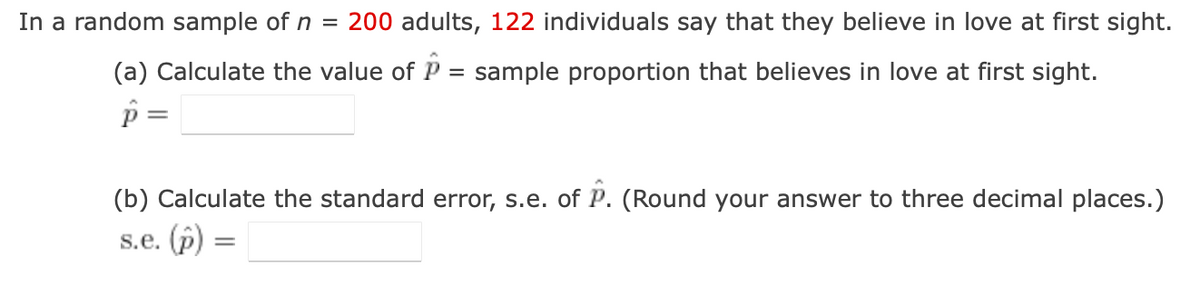 In a random sample of n = 200 adults, 122 individuals say that they believe in love at first sight.
(a) Calculate the value of P = sample proportion that believes in love at first sight.
p =
=
(b) Calculate the standard error, s.e. of P. (Round your answer to three decimal places.)
s.e. (p)
=